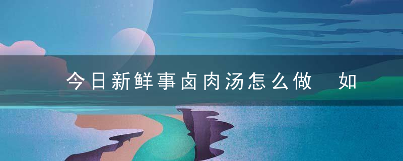 今日新鲜事卤肉汤怎么做 如何做卤肉汤